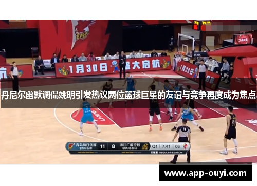 丹尼尔幽默调侃姚明引发热议两位篮球巨星的友谊与竞争再度成为焦点