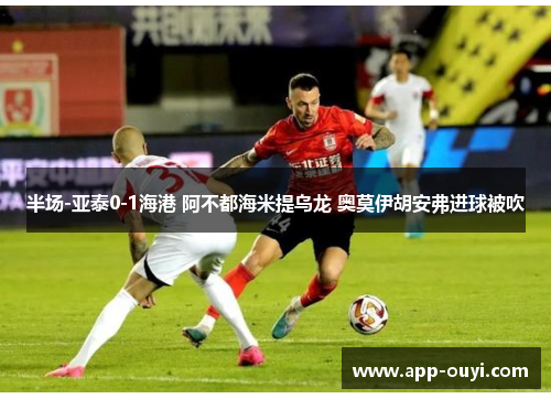 半场-亚泰0-1海港 阿不都海米提乌龙 奥莫伊胡安弗进球被吹